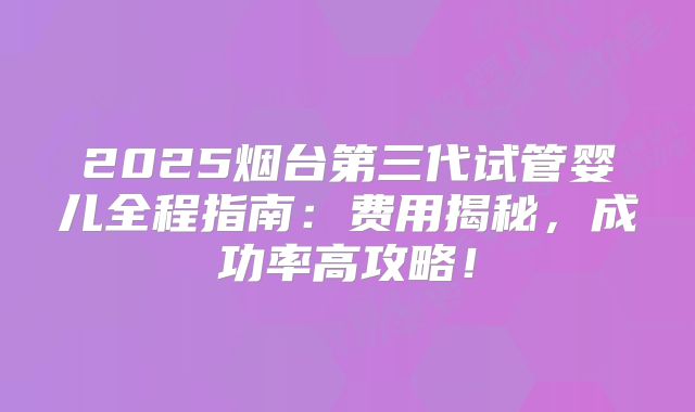 2025烟台第三代试管婴儿全程指南：费用揭秘，成功率高攻略！