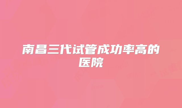 南昌三代试管成功率高的医院