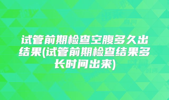 试管前期检查空腹多久出结果(试管前期检查结果多长时间出来)