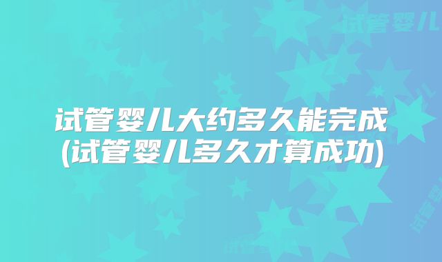 试管婴儿大约多久能完成(试管婴儿多久才算成功)