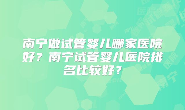 南宁做试管婴儿哪家医院好？南宁试管婴儿医院排名比较好？