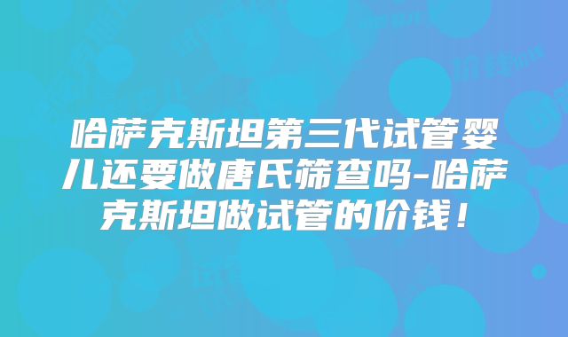 哈萨克斯坦第三代试管婴儿还要做唐氏筛查吗-哈萨克斯坦做试管的价钱！
