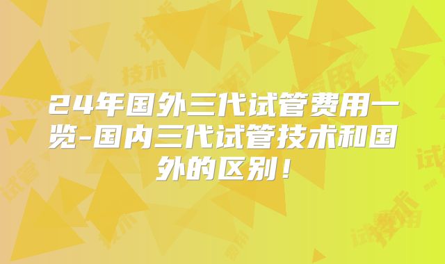 24年国外三代试管费用一览-国内三代试管技术和国外的区别!