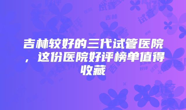 吉林较好的三代试管医院，这份医院好评榜单值得收藏