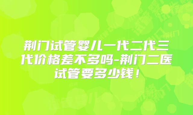 荆门试管婴儿一代二代三代价格差不多吗-荆门二医试管要多少钱！