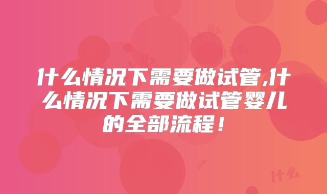 什么情况下需要做试管,什么情况下需要做试管婴儿的全部流程！
