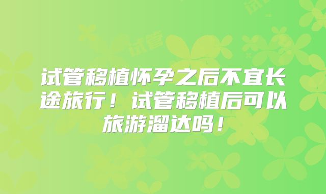 试管移植怀孕之后不宜长途旅行!试管移植后可以旅游溜达吗!