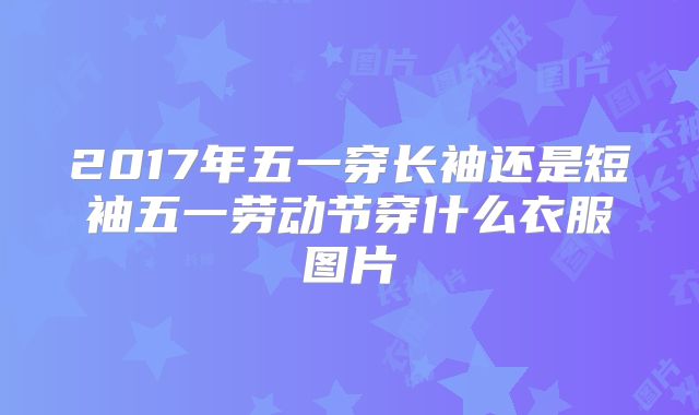 2017年五一穿长袖还是短袖五一劳动节穿什么衣服图片