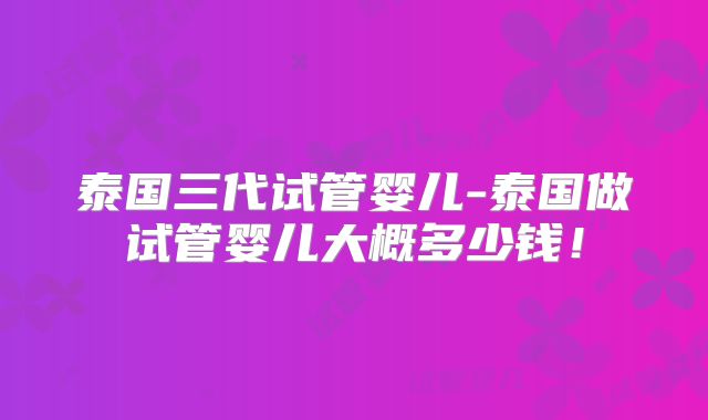 泰国三代试管婴儿-泰国做试管婴儿大概多少钱！