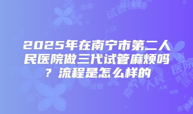 2025年在南宁市第二人民医院做三代试管麻烦吗？流程是怎么样的