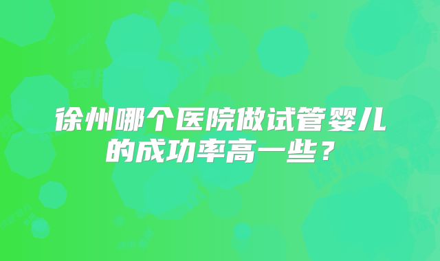 徐州哪个医院做试管婴儿的成功率高一些?