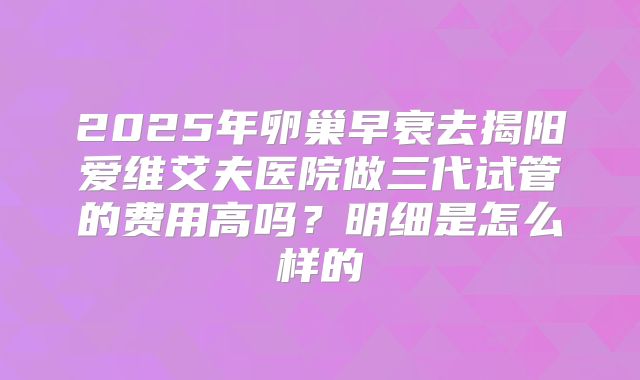 2025年卵巢早衰去揭阳爱维艾夫医院做三代试管的费用高吗？明细是怎么样的