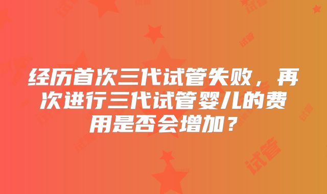 经历首次三代试管失败，再次进行三代试管婴儿的费用是否会增加？