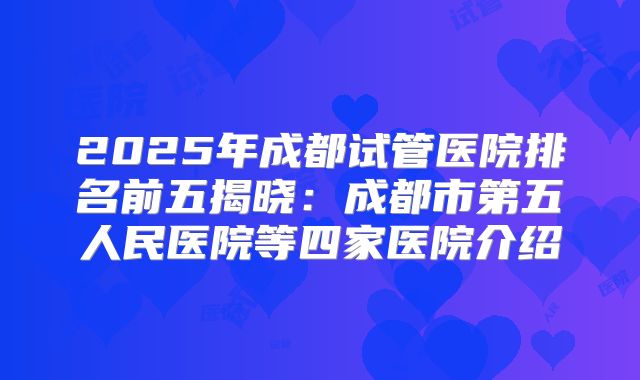 2025年成都试管医院排名前五揭晓:成都市第五人民医院等四家医院介绍