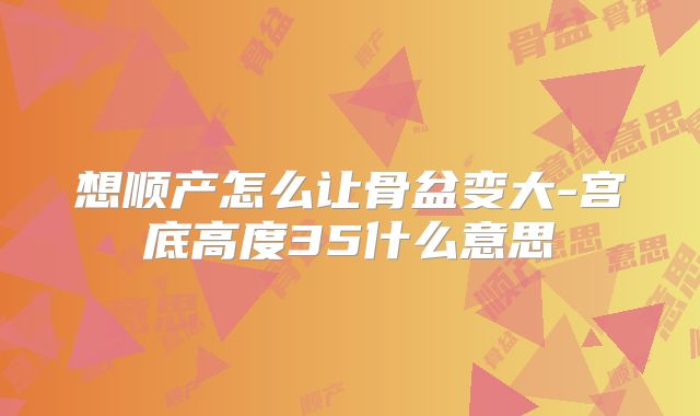 想顺产怎么让骨盆变大-宫底高度35什么意思