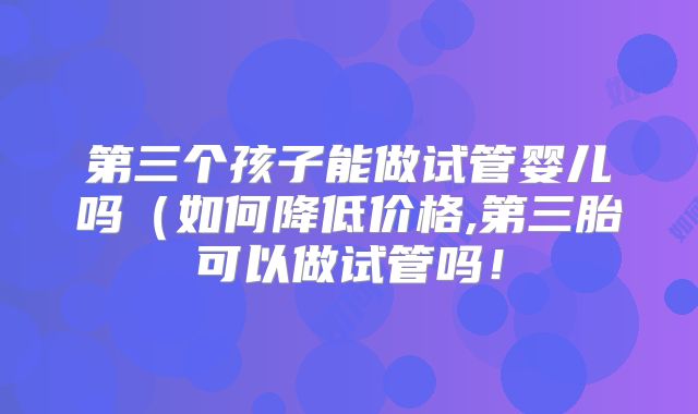 第三个孩子能做试管婴儿吗（如何降低价格,第三胎可以做试管吗！