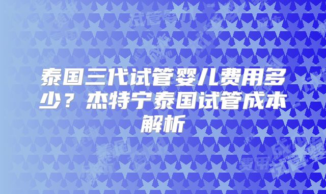 泰国三代试管婴儿费用多少?杰特宁泰国试管成本解析