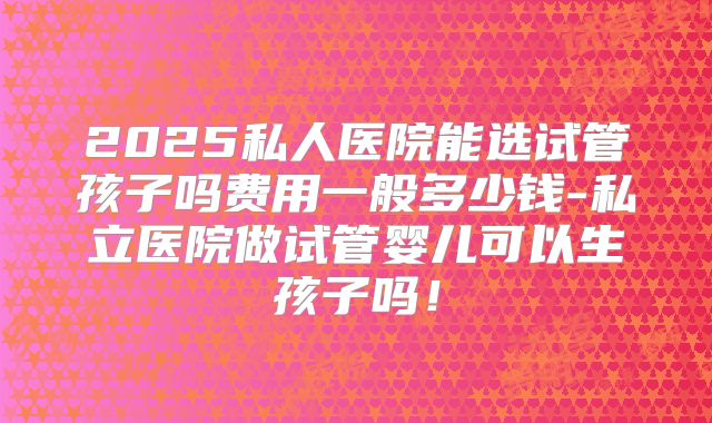 2025私人医院能选试管孩子吗费用一般多少钱-私立医院做试管婴儿可以生孩子吗！