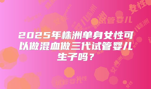 2025年株洲单身女性可以做混血做三代试管婴儿生子吗？