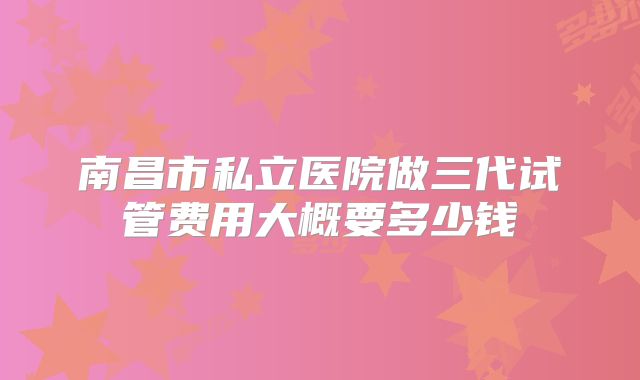 南昌市私立医院做三代试管费用大概要多少钱