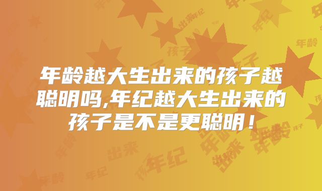 年龄越大生出来的孩子越聪明吗,年纪越大生出来的孩子是不是更聪明!
