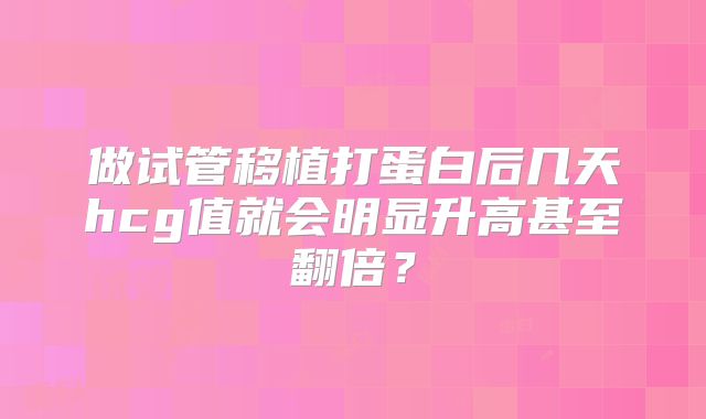 做试管移植打蛋白后几天hcg值就会明显升高甚至翻倍?
