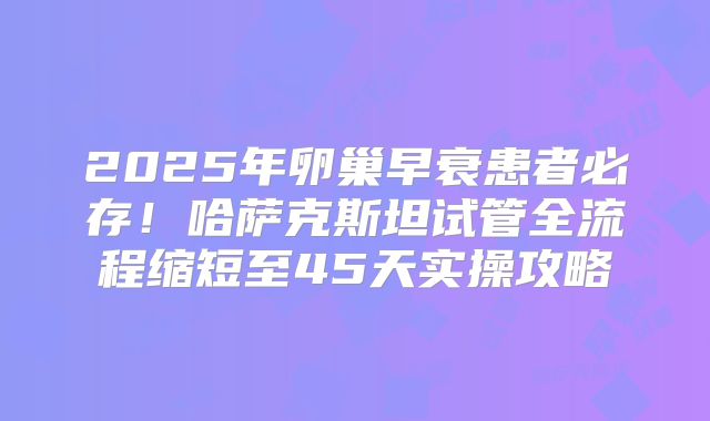 2025年卵巢早衰患者必存！哈萨克斯坦试管全流程缩短至45天实操攻略