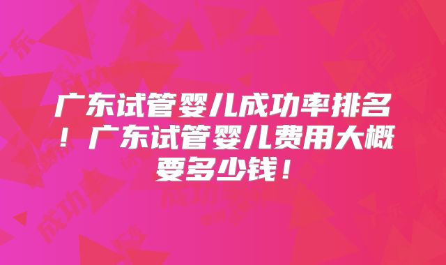 广东试管婴儿成功率排名!广东试管婴儿费用大概要多少钱!
