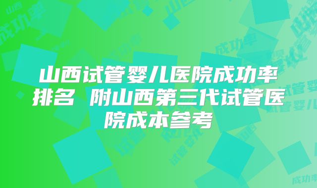 山西试管婴儿医院成功率排名 附山西第三代试管医院成本参考