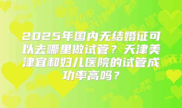 2025年国内无结婚证可以去哪里做试管？天津美津宜和妇儿医院的试管成功率高吗？