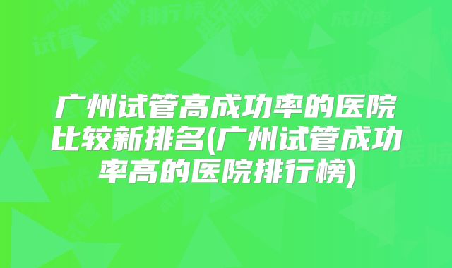 广州试管高成功率的医院比较新排名(广州试管成功率高的医院排行榜)