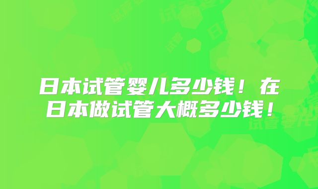日本试管婴儿多少钱！在日本做试管大概多少钱！