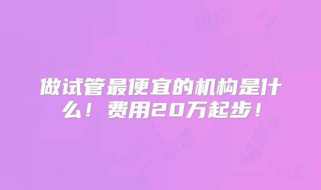 做试管最便宜的机构是什么！费用20万起步！