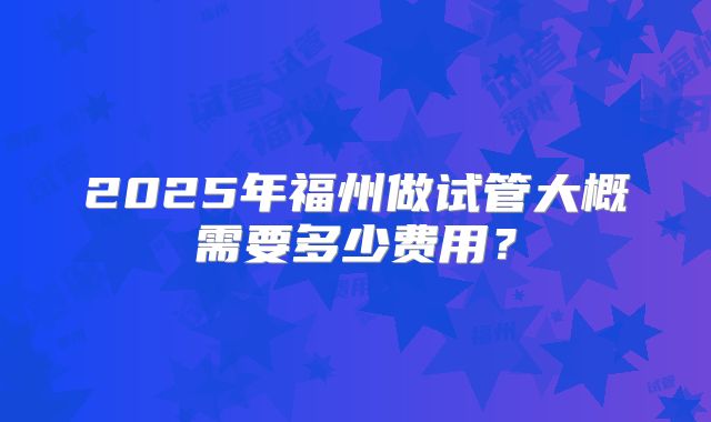 2025年福州做试管大概需要多少费用？
