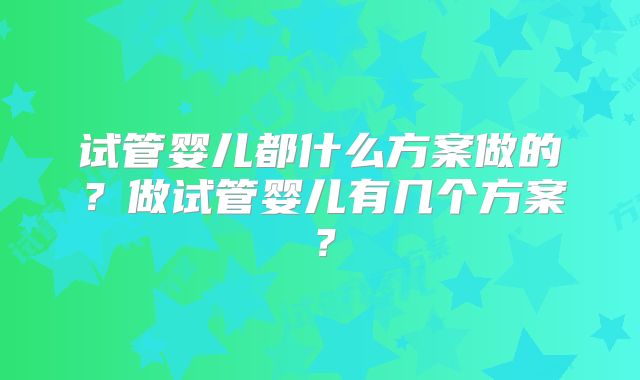 试管婴儿都什么方案做的?做试管婴儿有几个方案?