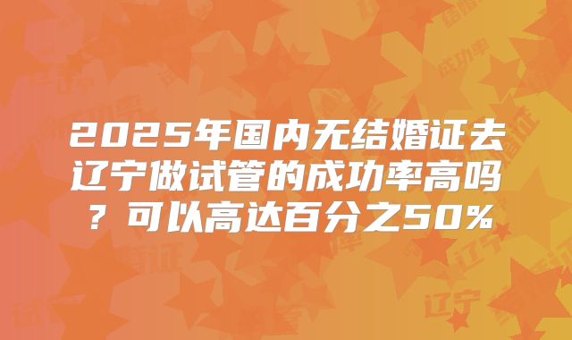 2025年国内无结婚证去辽宁做试管的成功率高吗？可以高达百分之50%