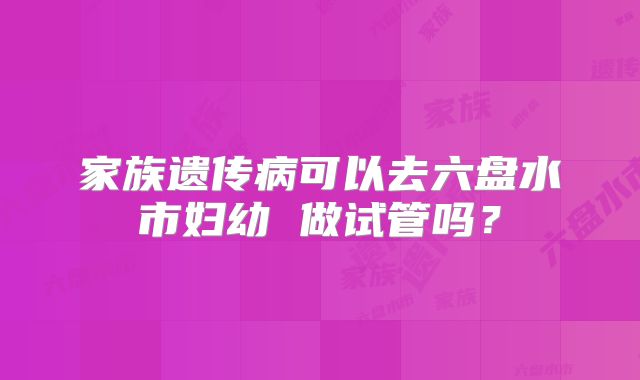 家族遗传病可以去六盘水市妇幼 做试管吗？