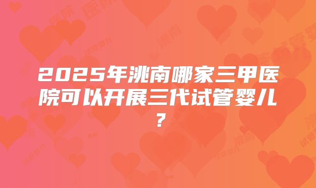 2025年洮南哪家三甲医院可以开展三代试管婴儿？
