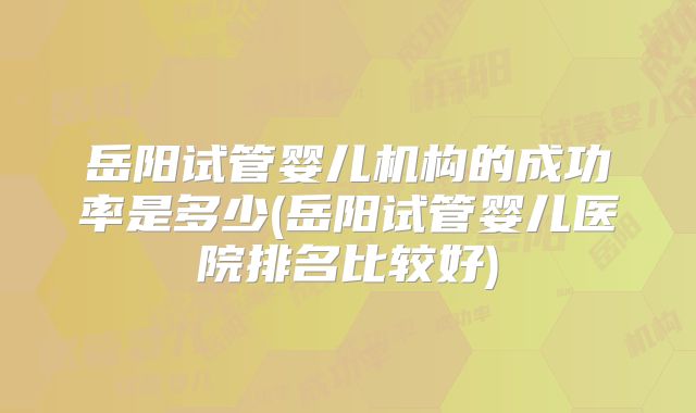 岳阳试管婴儿机构的成功率是多少(岳阳试管婴儿医院排名比较好)