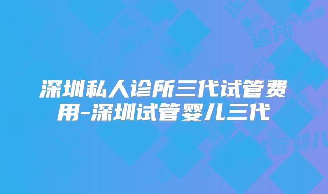 深圳私人诊所三代试管费用-深圳试管婴儿三代