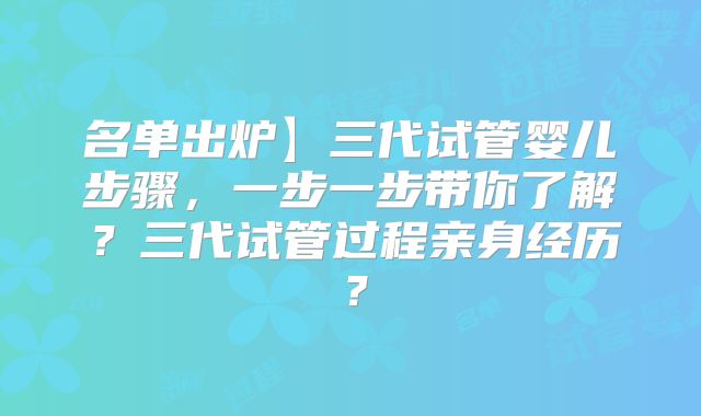名单出炉】三代试管婴儿步骤,一步一步带你了解?三代试管过程亲身经历?