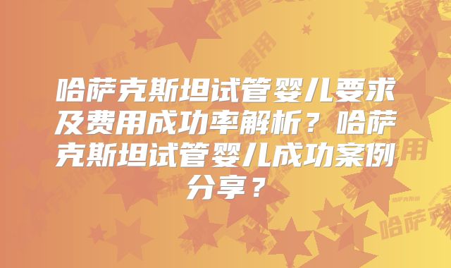哈萨克斯坦试管婴儿要求及费用成功率解析？哈萨克斯坦试管婴儿成功案例分享？