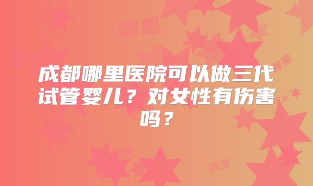 成都哪里医院可以做三代试管婴儿？对女性有伤害吗？