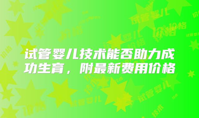 试管婴儿技术能否助力成功生育，附最新费用价格