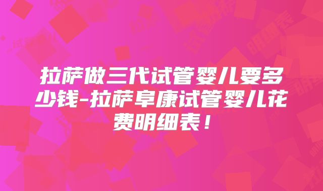 拉萨做三代试管婴儿要多少钱-拉萨阜康试管婴儿花费明细表！