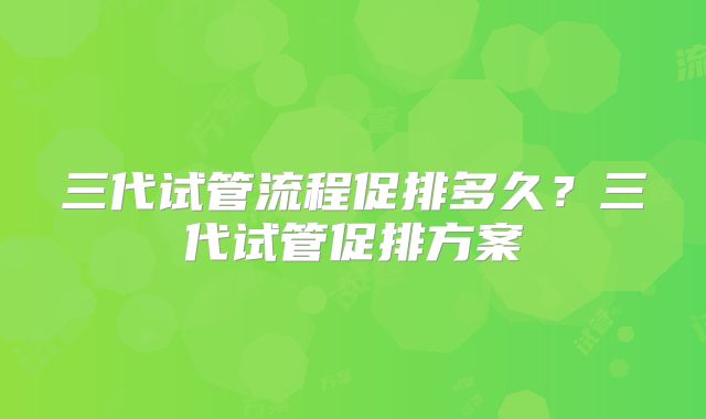 三代试管流程促排多久？三代试管促排方案