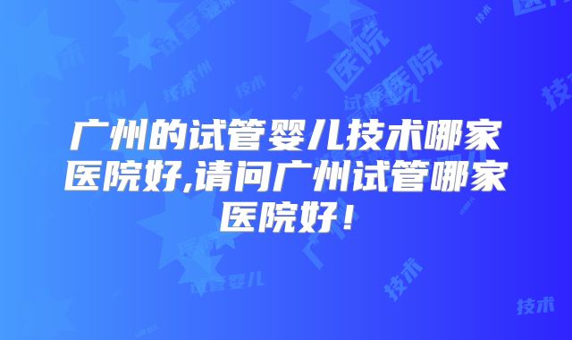 广州的试管婴儿技术哪家医院好,请问广州试管哪家医院好！