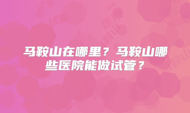 马鞍山在哪里？马鞍山哪些医院能做试管？