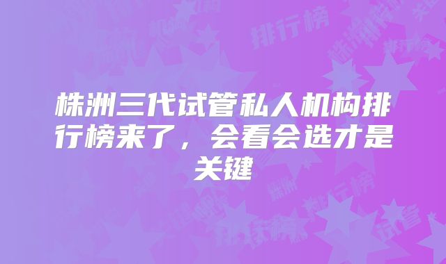 株洲三代试管私人机构排行榜来了，会看会选才是关键