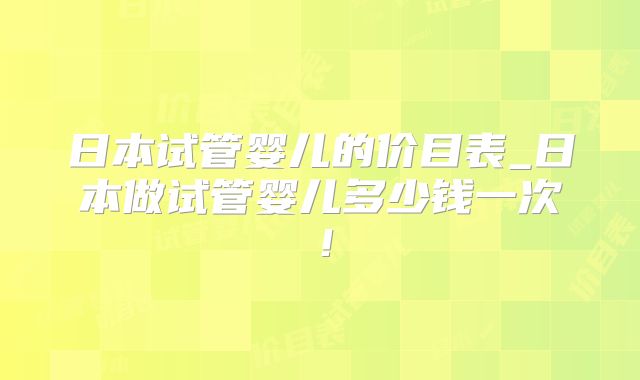 日本试管婴儿的价目表_日本做试管婴儿多少钱一次！